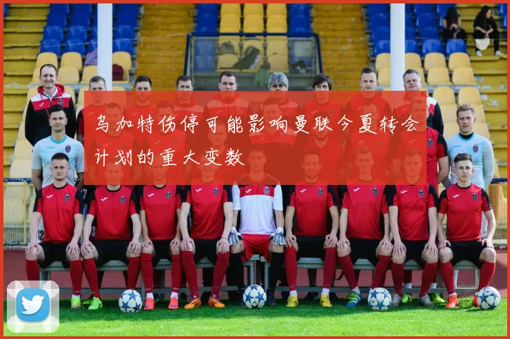 乌加特伤停可能影响曼联今夏转会计划的重大变数