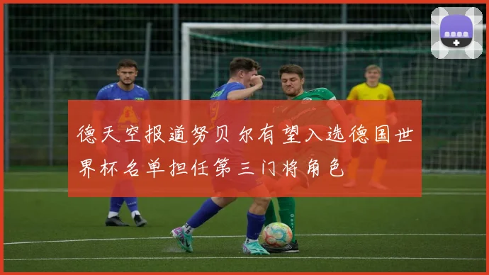 德天空报道努贝尔有望入选德国世界杯名单担任第三门将角色