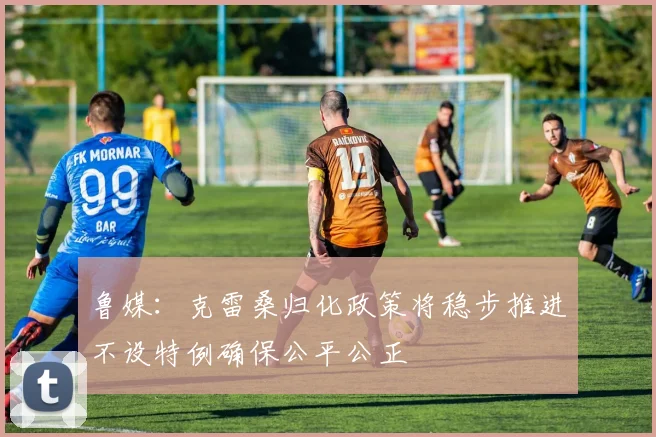 鲁媒：克雷桑归化政策将稳步推进不设特例确保公平公正