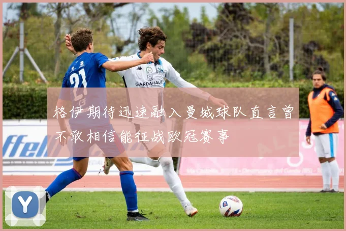 格伊期待迅速融入曼城球队直言曾不敢相信能征战欧冠赛事