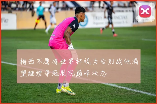 梅西不愿将世界杯视为告别战他渴望继续争冠展现巅峰状态