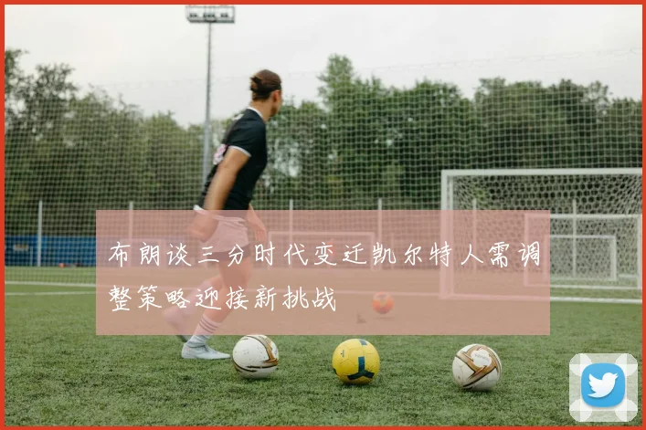 布朗谈三分时代变迁凯尔特人需调整策略迎接新挑战