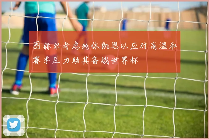 图赫尔考虑轮休凯恩以应对高温和赛季压力助其备战世界杯