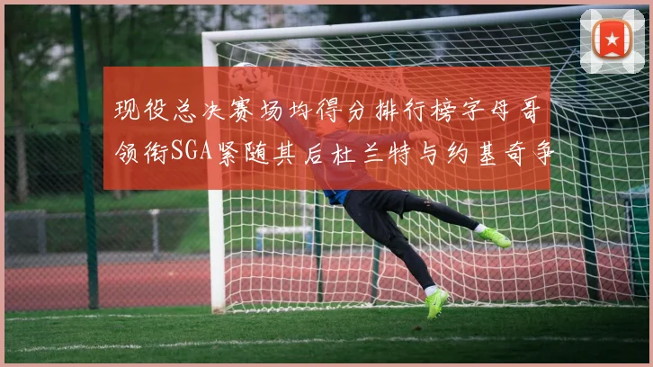 现役总决赛场均得分排行榜字母哥领衔SGA紧随其后杜兰特与约基奇争夺第三名