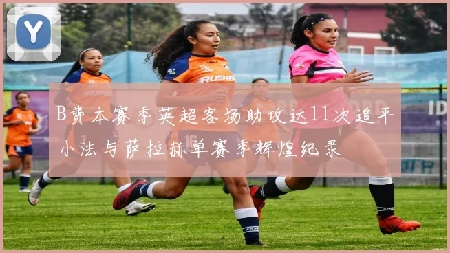 B费本赛季英超客场助攻达11次追平小法与萨拉赫单赛季辉煌纪录