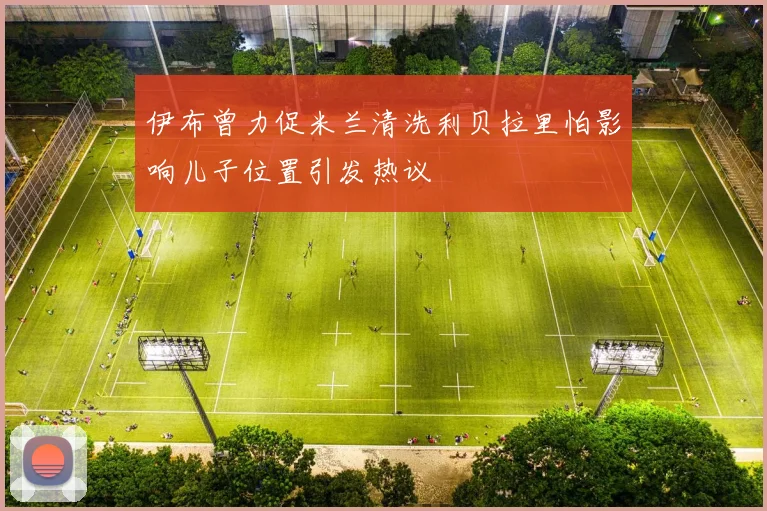 伊布曾力促米兰清洗利贝拉里怕影响儿子位置引发热议