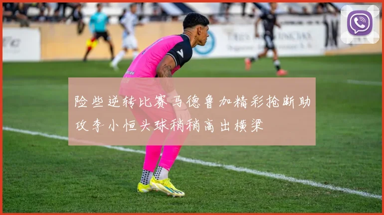 险些逆转比赛马德鲁加精彩抢断助攻李小恒头球稍稍高出横梁