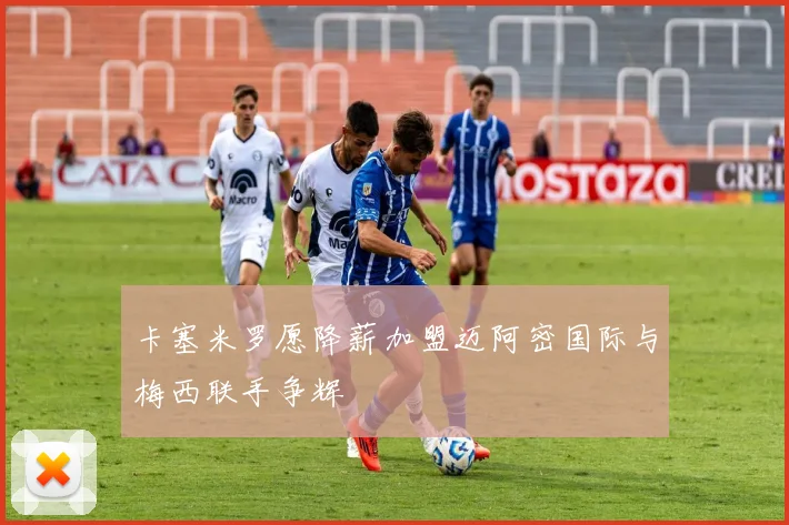 卡塞米罗愿降薪加盟迈阿密国际与梅西联手争辉