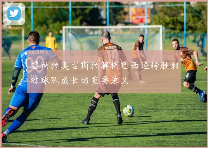雷纳托奥古斯托解析巴西逆转胜利对球队成长的重要意义