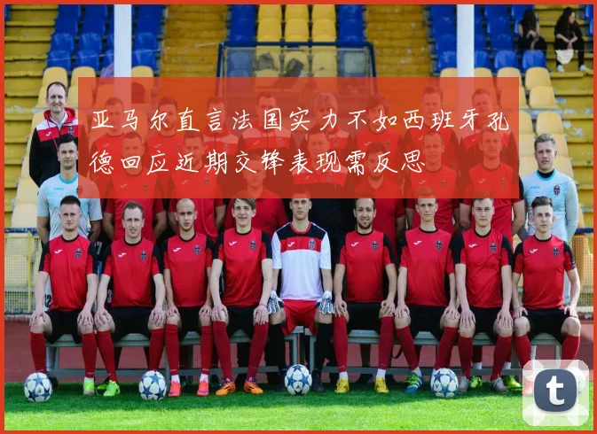 亚马尔直言法国实力不如西班牙孔德回应近期交锋表现需反思